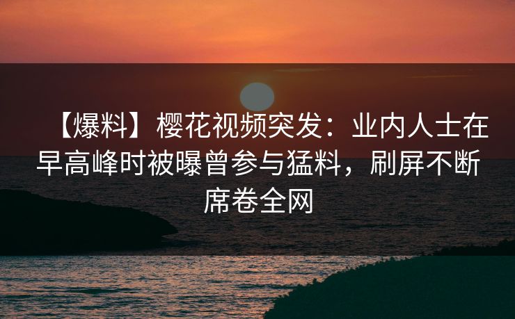 【爆料】樱花视频突发：业内人士在早高峰时被曝曾参与猛料，刷屏不断席卷全网