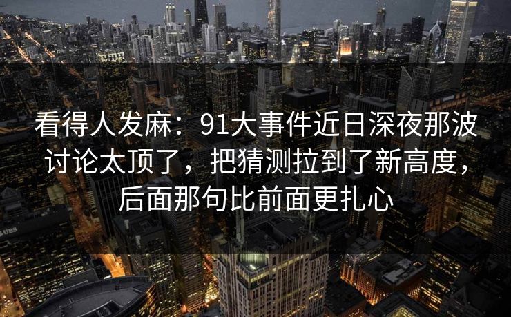 看得人发麻：91大事件近日深夜那波讨论太顶了，把猜测拉到了新高度，后面那句比前面更扎心