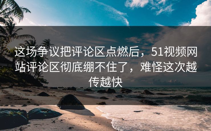 这场争议把评论区点燃后，51视频网站评论区彻底绷不住了，难怪这次越传越快