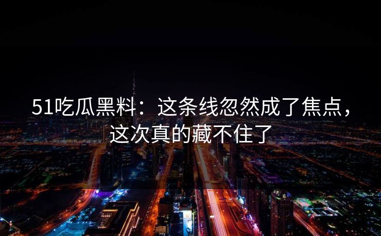 51吃瓜黑料：这条线忽然成了焦点，这次真的藏不住了