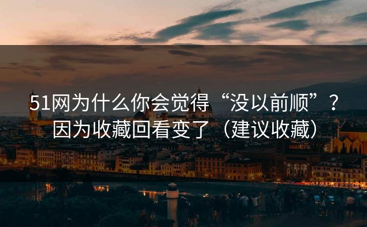51网为什么你会觉得“没以前顺”？因为收藏回看变了（建议收藏）