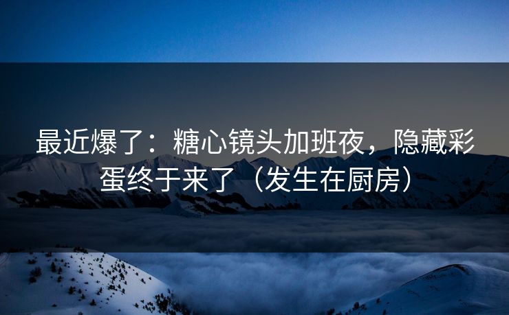 最近爆了：糖心镜头加班夜，隐藏彩蛋终于来了（发生在厨房）