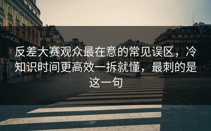 反差大赛观众最在意的常见误区，冷知识时间更高效一拆就懂，最刺的是这一句