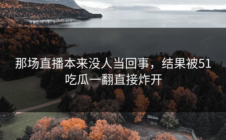 那场直播本来没人当回事,结果被51吃瓜一翻直接炸开 那场直播本来没人当回事,结果被51吃瓜一翻直接炸开