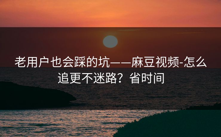 老用户也会踩的坑——麻豆视频-怎么追更不迷路？省时间