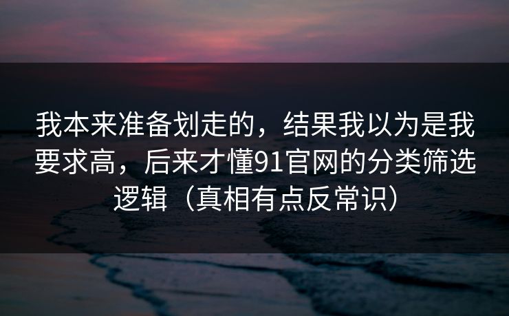 我本来准备划走的，结果我以为是我要求高，后来才懂91官网的分类筛选逻辑（真相有点反常识）
