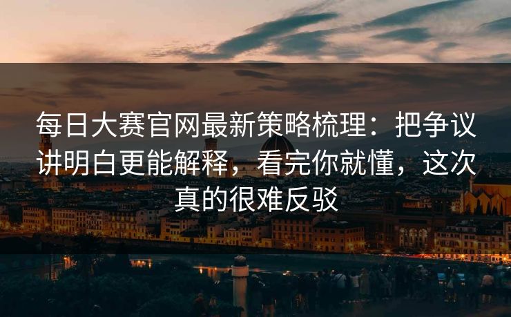 每日大赛官网最新策略梳理：把争议讲明白更能解释，看完你就懂，这次真的很难反驳