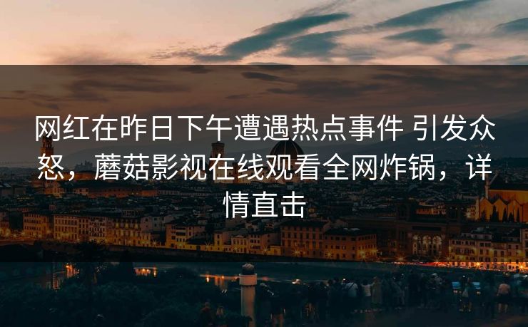 网红在昨日下午遭遇热点事件 引发众怒,蘑菇影视在线观看全网炸锅,详情直击 网红在昨日下午遭遇热点事件 引发众怒,蘑菇影视在线观看全网炸锅,详情直击