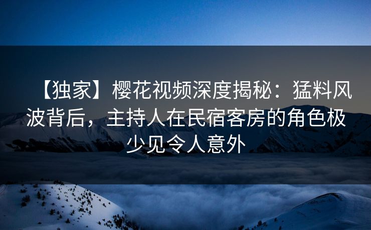 【独家】樱花视频深度揭秘：猛料风波背后，主持人在民宿客房的角色极少见令人意外