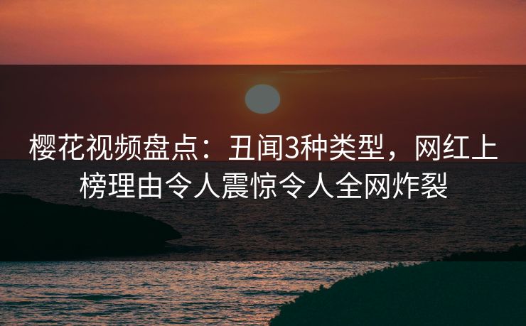 樱花视频盘点：丑闻3种类型，网红上榜理由令人震惊令人全网炸裂