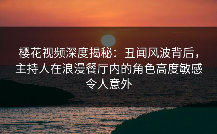 樱花视频深度揭秘：丑闻风波背后，主持人在浪漫餐厅内的角色高度敏感令人意外