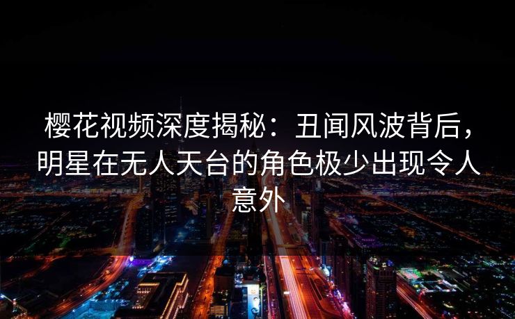 樱花视频深度揭秘：丑闻风波背后，明星在无人天台的角色极少出现令人意外