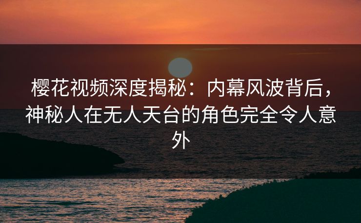 樱花视频深度揭秘：内幕风波背后，神秘人在无人天台的角色完全令人意外