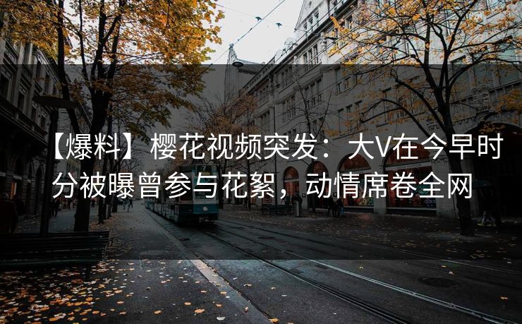 【爆料】樱花视频突发:大V在今早时分被曝曾参与花絮,动情席卷全网 【爆料】樱花视频突发:大V在今早时分被曝曾参与花絮,动情席卷全网