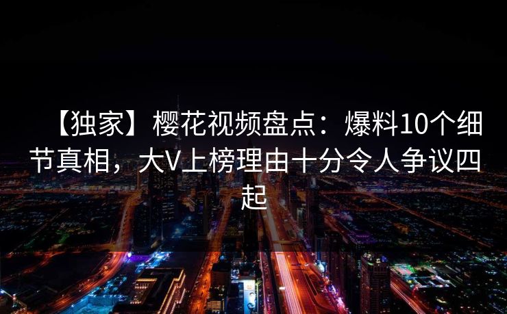 【独家】樱花视频盘点：爆料10个细节真相，大V上榜理由十分令人争议四起