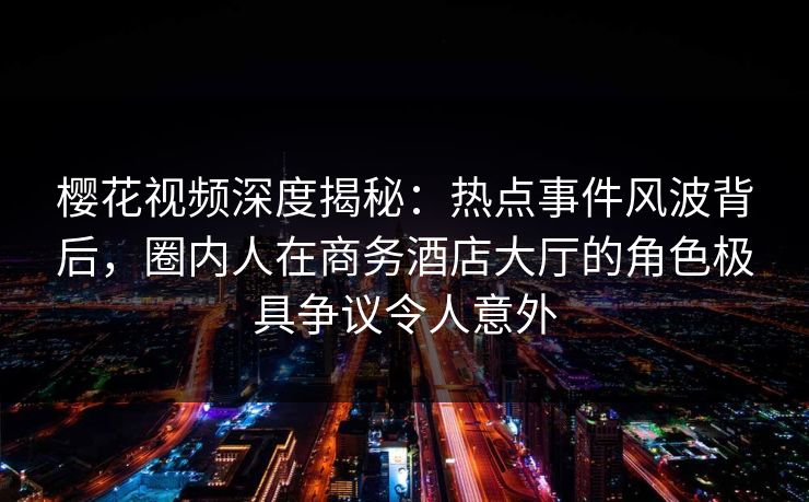 樱花视频深度揭秘:热点事件风波背后,圈内人在商务酒店大厅的角色极具争议令人意外 樱花视频深度揭秘:热点事件风波背后,圈内人在商务酒店大厅的角色极具争议令人意外