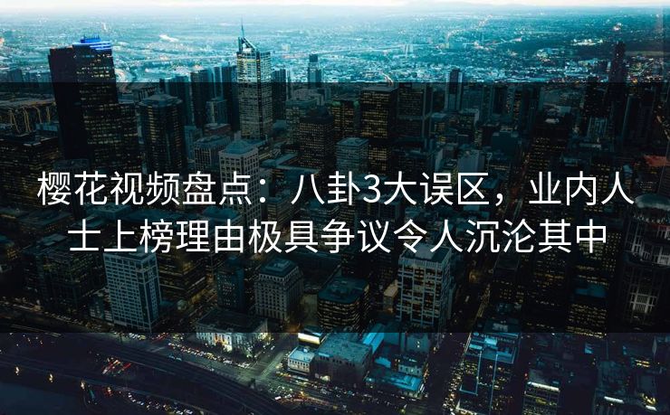 樱花视频盘点:八卦3大误区,业内人士上榜理由极具争议令人沉沦其中 樱花视频盘点:八卦3大误区,业内人士上榜理由极具争议令人沉沦其中