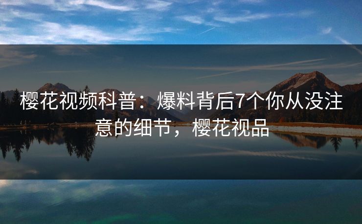 樱花视频科普：爆料背后7个你从没注意的细节，樱花视品