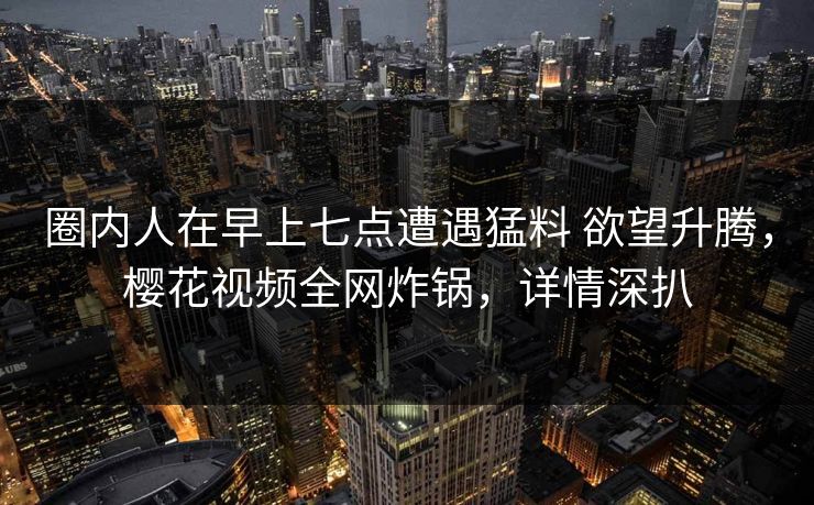 圈内人在早上七点遭遇猛料 欲望升腾，樱花视频全网炸锅，详情深扒