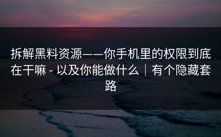 拆解黑料资源——你手机里的权限到底在干嘛 - 以及你能做什么｜有个隐藏套路